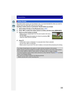 Page 199199
Playback/Editing
Recorded motion picture can be divided in two. It is recommended for when you want to 
divide a part you need with a part you do not need.
Dividing a motion picture is permanent. Decide before you divide!
1Select [Video Divide] on the [Playback] menu. (P37)
2Press 2/1  to select the motion picture to divide, and then press [MENU/SET].
•
The [Video Divide] feature only works on motion pictures recorded on this camera.
•Motion pictures cannot be divided at a location close to the start...