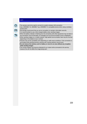 Page 209209
Wi-Fi
•The camera cannot be used to connect to a public wireless LAN connection.•Use a IEEE802.11b, IEEE802.11g or IEEE802.11n compatible device when using a wireless 
access point.
•We strongly recommend that you set an encryption to maintain information security.•It is recommended to use a fully charged battery when sending images.•When the battery indicator is flashing red, the connection with other equipment may not start or 
the connection may be disrupted. (A message such as [Communication...