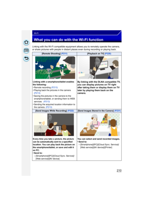 Page 210210
Wi-Fi
What you can do with the Wi-Fi function
Linking with the Wi-Fi compatible equipment allows you to remotely operate the camera, 
or share pictures with people in distant places even during recording or playing back.
[Remote Shooting] (P211)[Playback on TV] (P220)
Linking with a smartphone/tablet enables 
the following:
•Remote recording  (P213)•Playing back the pictures in the camera 
(P213)
•Saving the pictures in the camera to the 
smartphone/tablet, or sending them to WEB 
services.  (P213)...