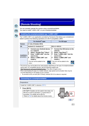 Page 211211
Wi-Fi
[Remote Shooting]
You can remotely operate the camera using a smartphone/tablet.
You need to install “LUMIX LINK” on your smartphone/tablet.
The “LUMIX LINK” is an application provided by Panasonic that allows your smartphone/
tablet to perform the following operations of a Wi-Fi-compatible LUMIX.
•
The service may not be able to be used properl y depending on the type of smartphone/tablet 
being used. For compatible devices, see the following support site....