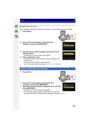 Page 215215
Wi-Fi
If you register a frequently used Wi-Fi connection, you can quickly call it and connect.
1Press [Wi-Fi].
2Press 3/4  to select [Select a destination from 
History], and then press [MENU/SET].
3Select the item you want to register to favorites with 3/4, 
and then press 1.•To display the connection detail, press [DISP.].
4Enter a registration name.
•For details on how to enter characters, refer to “Entering Text” 
section on  P64.
•A maximum of 30 characters can be entered.
•Up to 15 characters...