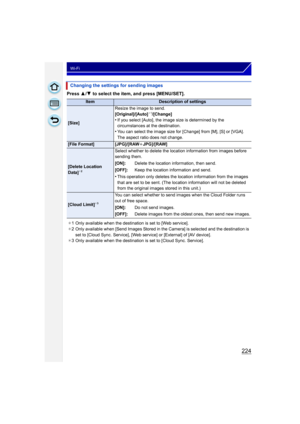 Page 224224
Wi-Fi
Press 3/4  to select the item, and press [MENU/SET].
Changing the settings for sending images
ItemDescription of settings
[Size] Resize the image to send.
[Original]/[Auto]
¢
1/[Change]•If you select [Auto], the image size is determined by the 
circumstances at the destination.
•You can select the image size for [Change] from [M], [S] or [VGA].
The aspect ratio does not change.
[File Format] [JPG]/[RAW iJPG]/[RAW]
[Delete Location 
Data]¢2
Select whether to delete the location information from...
