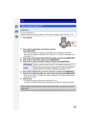 Page 225225
Wi-Fi
1Press [Wi-Fi].
2Press 3/4  to select [New Connection], and then 
press [MENU/SET].
•
When connecting with the setting you used before, you can select the connection 
destination from [Select a destination from History]  (P214) or [Select a destination from 
Favorite]  (P215).
3Press 3/4 to select [Send Images While Recording], and then press [MENU/SET].
4Press 3/4  to select [PC], and then press [MENU/SET].5Press  3/4  to select connection method, and then press [MENU/SET].
6Press 3/4 to...