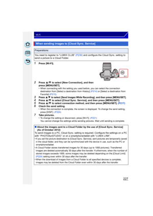 Page 227227
Wi-Fi
1Press [Wi-Fi].
2Press 3/4  to select [New Connection], and then 
press [MENU/SET].
•
When connecting with the setting you used before, you can select the connection 
destination from [Select a destination from History]  (P214) or [Select a destination from 
Favorite]  (P215).
3Press 3/4 to select [Send Images While Recording], and then press [MENU/SET].
4Press 3/4  to select [Cloud Sync. Service], and then press [MENU/SET].5Press  3/4  to select connection method, and then press [MENU/SET]....