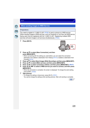 Page 228228
Wi-Fi
1Press [Wi-Fi].
2Press 3/4  to select [New Connection], and then 
press [MENU/SET].
•
When connecting with the setting you used before, you can select the connection 
destination from [Select a destination from History]  (P214) or [Select a destination from 
Favorite]  (P215).
3Press 3/4 to select [Send Images While Recording], and then press [MENU/SET].4Press 3/4  to select [Web service], and then press [MENU/SET].
5Press  3/4  to select connection method, and then press [MENU/SET]....