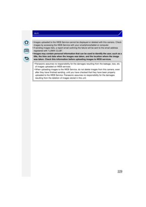 Page 229229
Wi-Fi
•Images uploaded to the WEB Service cannot be displayed or deleted with this camera. Check 
images by accessing the WEB Service with your smartphone/tablet or computer.
•If sending images fails, a report email outlining the failure will be sent to the email address 
registered with “LUMIX CLUB”.
•Images may contain personal information that can be used to identify the user, such as a 
title, the time and date when the images was taken, and the location where the image 
was taken. Check this...