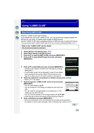 Page 239239
Wi-Fi
Using “LUMIX CLUB”
Acquire a “LUMIX CLUB” login ID (free).
If you register this unit to the “LUMIX CLUB”, you can synchronize images between the 
devices you are using,  or transfer these images to WEB services.
Use the “LUMIX CLUB” when uploading pictures  to WEB services or external AV device.
•
You can set the same “LUMIX CLUB” login ID for this unit and a smartphone/tablet.  (P241)
1Select [Wi-Fi] in the [Setup] menu. (P37)
2Select [Wi-Fi Setup] in the [Wi-Fi] menu.3Press 3/4  to select...