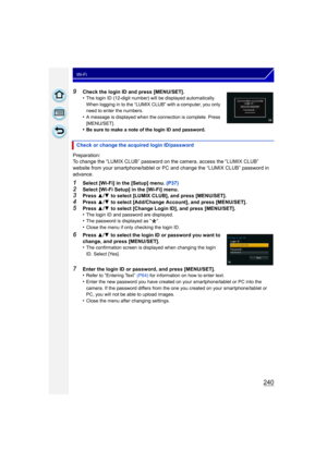 Page 240240
Wi-Fi
9Check the login ID and press [MENU/SET].
•The login ID (12-digit number) will be displayed automatically. 
When logging in to the “LUMIX CLUB” with a computer, you only 
need to enter the numbers.
•A message is displayed when the connection is complete. Press 
[MENU/SET].
•Be sure to make a note of the login ID and password.
Preparation:
To change the “LUMIX CLUB” password on the camera, access the “LUMIX CLUB” 
website from your smartphone/tablet or PC and change the “LUMIX CLUB” password in...