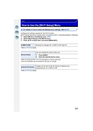 Page 244244
Wi-Fi
How to Use the [Wi-Fi Setup] Menu
For details on how to select the [Setup] menu settings, refer to P37.
Configure the settings required for the Wi-Fi function. [Wi-Fi Setup] cannot be changed when connected to Wi-Fi. (excluding [Network Address] )
1Select [Wi-Fi] in the [Setup] menu.  (P37)
2Select [Wi-Fi Setup] in the [Wi-Fi] menu.3Press 3/4  to select item, and press [MENU/SET].
•
Refer to P239 for details.
•Refer to “Entering Text”  (P64)  for information on how to enter text.•Up to 32...