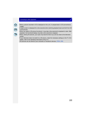 Page 249249
Connecting to other equipment
•When a picture recorded in 3D is displayed on this unit, it is played back in 2D (conventional 
image).
•A black screen is displayed for a few seconds when switching playback back and forth from 3D 
to 2D pictures.
•When you select a 3D picture thumbnail, it may take a few seconds for playback to start. After 
playback, the thumbnail display may take a few seconds to reappear.
•When viewing 3D pictures, your eyes may become tired if you are too close to the television...