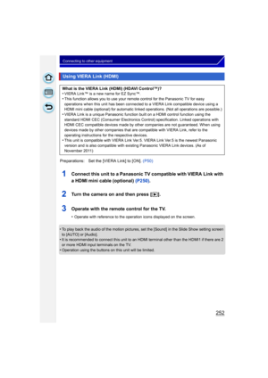 Page 252252
Connecting to other equipment
1Connect this unit to a Panasonic TV compatible with VIERA Link with 
a HDMI mini cable (optional) (P250).
2Turn the camera on and then press [ (].
3Operate with the remote control for the TV.
•Operate with reference to the operation icons displayed on the screen.
•To play back the audio of the motion pictures, set the [Sound] in the Slide Show setting screen 
to [AUTO] or [Audio].
•It is recommended to connect this unit to an HDMI terminal other than the HDMI1 if there...