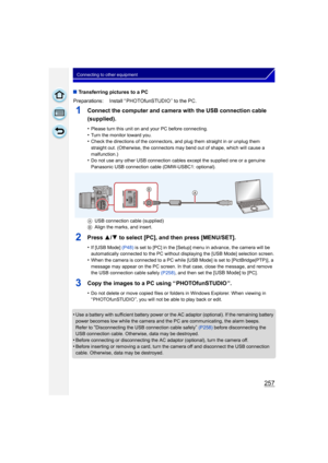 Page 257257
Connecting to other equipment
∫Transferring pictures to a PC
1Connect the computer and camera with the USB connection cable 
(supplied).
•Please turn this unit on and your PC before connecting.•Turn the monitor toward you.•Check the directions of the connectors, and plug them straight in or unplug them 
straight out. (Otherwise, the connectors may bend out of shape, which will cause a 
malfunction.)
•Do not use any other USB connection cables except the supplied one or a genuine 
Panasonic USB...