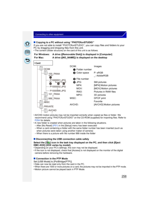 Page 258258
Connecting to other equipment
∫Copying to a PC without using “ PHOTOfunSTUDIO ”
If you are not able to install “ PHOTOfunSTUDIO ”, you can copy files and folders to your 
PC by dragging and dropping files from this unit.
•
The content (folder structure) on the card of this unit is as follows.
•AVCHD motion pictures may not be imported correctly when copied as files or folder.  We 
recommend using “ PHOTOfunSTUDIO ” on the CD-ROM (supplied) for importing files. Refer to 
P254  for details.
•A new...