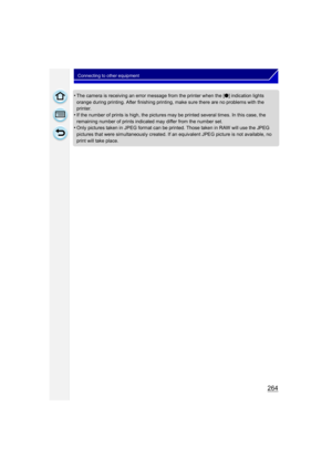 Page 264264
Connecting to other equipment
•The camera is receiving an error message from the printer when the [¥] indication lights 
orange during printing. After finishing printing, make sure there are no problems with the 
printer.
•If the number of prints is high, the pictures may be printed several times. In this case, the 
remaining number of prints indicated may differ from the number set.
•Only pictures taken in JPEG format can be pr inted. Those taken in RAW will use the JPEG 
pictures that were...