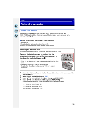 Page 265265
Others
Optional accessories
After attaching the external flash (DMW-FL360L, DMW-FL220, DMW-FL360, 
DMW-FL500: optional), the effective range will be increased when compared to the 
camera’s built in flash.
∫Using the dedicated flash (DMW-FL360L: optional)
Preparations:
•
Close the built-in flash, and then turn this unit off.•Remove the hot shoe cover that is attached to the camera.
1Attach the dedicated flash to the hot shoe and then turn on the camera and the 
dedicated flash.
2Select [Flash] on the...