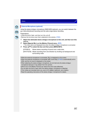 Page 267267
Others
Using the stereo shotgun microphone (DMW-MS2:optional), you can switch between the 
gun (ultra-directional) recording and the wide range stereo recording.
Preparations:
•
Close the built-in flash, and then turn this unit off.•Remove the hot shoe cover that is attached to the camera. (P265)
1Attach the dedicated stereo shotgun microphone to this unit, and then turn this 
unit on.
2Select [Special Mic.] on the [Motion Picture] menu. (P37)
•The menu items are displayed only when the stereo...