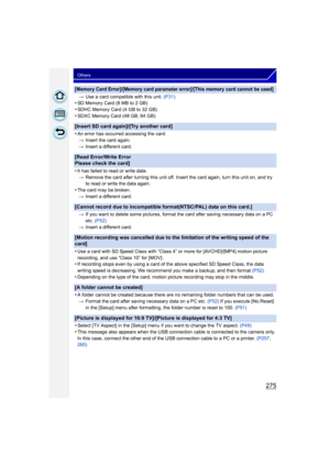 Page 275275
Others
[Memory Card Error]/[Memory card parameter error]/[This memory card cannot be used]
>Use a card compatible with this unit.  (P31)•SD Memory Card (8 MB to 2 GB)•SDHC Memory Card (4 GB to 32 GB)
•SDXC Memory Card (48 GB, 64 GB)
[Insert SD card again]/[Try another card]
•
An error has occurred accessing the card.
> Insert the card again.
> Insert a different card.
[Read Error/Write Error 
Please check the card]
•
It has failed to read or write data.
> Remove the card after turning this unit off....