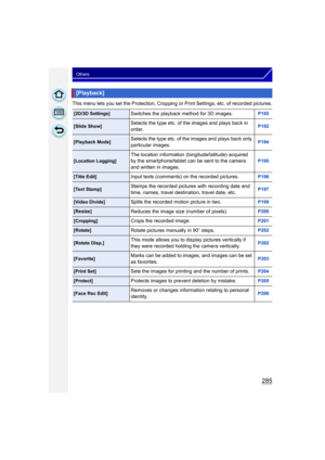 Page 285285
Others
This menu lets you set the Protection, Cropping or Print Settings, etc. of recorded pictures.
[Playback]
[2D/3D Settings]Switches the playback method for 3D images.P192
[Slide Show]Selects the type etc. of the images and plays back in 
order.P192
[Playback Mode]Selects the type etc. of the images and plays back only 
particular images.P194
[Location Logging]The location information (longitude/latitude) acquired 
by the smartphone/tablet can be sent to the camera 
and written in images.P195...