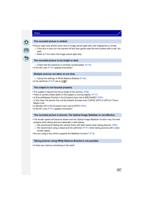 Page 287287
Others
•Picture might look whitish when lens or image sensor gets dirty with fingerprints or similar.> If the lens is dirty turn the camera off and then gently wipe the lens surface with a soft, dry 
cloth.
> Refer to P302 when the image sensor gets dirty.
> Check that the exposure is correctly compensated.  (P133)
•Is the AE Lock (P151) applied incorrectly?
> Cancel the settings of White Balance Bracket  (P139).
•Is the self-timer  (P157) set to [ ]?
•The subject is beyond the focus range of the...