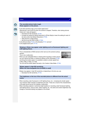 Page 288288
Others
•Is the ISO sensitivity high or the shutter speed slow?
([Sensitivity] is set to [AUTO] when the camera is shipped. Therefore, when taking pictures 
indoors etc. noise will appear.)> Decrease the ISO sensitivity. (P134)
> Increase the setting for [Noise Reduction] in [Photo Style] or lower the setting for each of 
the items other than [Noise Reduction].  (P159)
> Take pictures in bright places.
> Set the [Long Shtr NR]  to [ON].  (P169)
•Is the [Picture Size]  (P160)  or the [Quality]  (P161)...