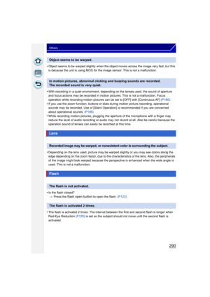 Page 290290
Others
•Object seems to be warped slightly when the object moves across the image very fast, but this 
is because the unit is using MOS for the image sensor. This is not a malfunction.
•With recording in a quiet environment, depending on the lenses used, the sound of aperture 
and focus actions may be recorded in motion pictures. This is not a malfunction. Focus 
operation while recording motion pictures can be set to [OFF] with [Continuous AF] (P180).
•If you use the zoom function, buttons or dial s...