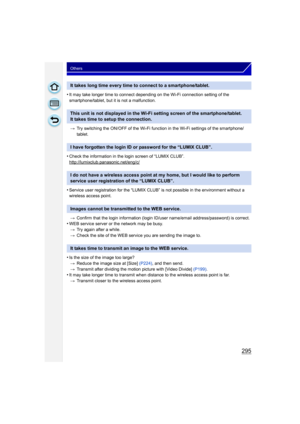 Page 295295
Others
•It may take longer time to connect depending on the Wi-Fi connection setting of the 
smartphone/tablet, but it is not a malfunction.> Try switching the ON/OFF of the Wi-Fi function in the Wi-Fi settings of the smartphone/
tablet.
•Check the information in the login screen of “LUMIX CLUB”.
http://lumixclub.panasonic.net/eng/c/
•Service user registration for the “LUMIX CLUB” is not possible in the environment without a 
wireless access point.
> Confirm that the login information (login ID /user...