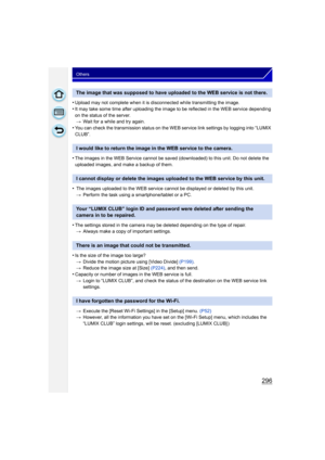 Page 296296
Others
•Upload may not complete when it is disconnected while transmitting the image.
•It may take some time after uploading the image to be reflected in the WEB service depending 
on the status of the server.> Wait for a while and try again.
•You can check the transmission status on the WEB service link settings by logging into “LUMIX 
CLUB”.
•The images in the WEB Service cannot be saved (downloaded) to this unit. Do not delete the 
uploaded images, and make a backup of them.
• The images uploaded...