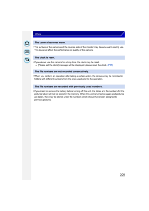 Page 300300
Others
•The surface of the camera and the reverse side of the monitor may become warm during use. 
This does not affect the performance or quality of the camera.
•If you do not use the camera for a long time, the clock may be reset.> [Please set the clock] message will be  displayed; please reset the clock. (P35)
•When you perform an operation after taking a certain action, the pictures may be recorded in 
folders with different numbers from the ones used prior to the operation.
•If you insert or...