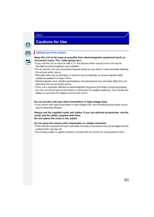 Page 301301
Others
Cautions for Use
Keep this unit as far away as possible from electromagnetic equipment (such as 
microwave ovens, TVs, video games etc.).
•
If you use this unit on top of or near a TV, the pictures and/or sound on this unit may be 
disrupted by electromagnetic wave radiation.
•Do not use this unit near cell phones because doing so may result in noise adversely affecting 
the pictures and/or sound.
•Recorded data may be damaged, or pictures may be distorted, by strong magnetic fields 
created...