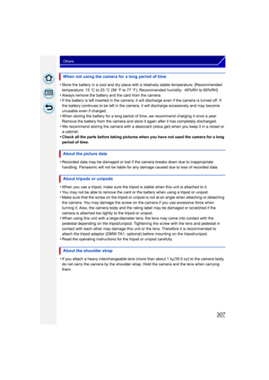 Page 307307
Others
•Store the battery in a cool and dry place with a relatively stable temperature: [Recommended 
temperature: 15oC to 25 oC (59 o F to 77  oF), Recommended humidity: 40%RH to 60%RH]
•Always remove the battery and the card from the camera.•If the battery is left inserted in the camera, it will  discharge even if the camera is turned off. If 
the battery continues to be left in the camera, it will discharge excessively and may become 
unusable even if charged.
•When storing the battery for a long...