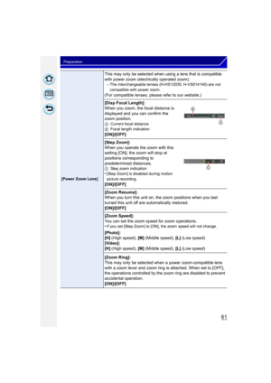 Page 6161
Preparation
[Power Zoom Lens]
This may only be selected when using a lens that is compatible 
with power zoom (electrically operated zoom).–
The interchangeable lenses (H-HS12035, H-VS014140) are not 
compatible with power zoom.
(For compatible lenses, please refer to our website.)
[Disp Focal Length]:
When you zoom, the focal distance is 
displayed and you can confirm the 
zoom position.
A Current focal distance
B Focal length indication
[ON]/[OFF]
[Step Zoom]:
When you operate the zoom with this...