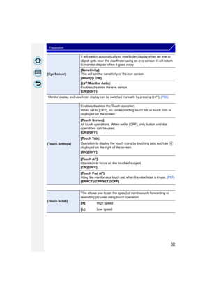 Page 6262
Preparation
•Monitor display and viewfinder display can be switched manually by pressing [LVF]. (P66)
[Eye Sensor]
It will switch automatically to viewfinder display when an eye or 
object gets near the viewfinder using an eye sensor. It will return 
to monitor display when it goes away.
[Sensitivity]:
This will set the sensitivity of the eye sensor.
[HIGH]/[LOW]
[LVF/Monitor Auto]:
Enables/disables the eye sensor.
[ON]/[OFF]
[Touch Settings]
Enables/disables the Touch operation.
When set to [OFF], no...