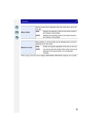 Page 6363
Preparation
•When using a Leica lens mount adaptor (DMW-MA2M, DMW-MA3R: optional), set it to [ON].
[Menu Guide]
Set the screen that is displayed when the mode dial is set to   
and .
[ON]:Displays the selection screen for the Scene Guide or 
the Creative Control Mode.
[OFF]: Displays the recording screen of the Scene Guide or 
the Creative Control Mode.
[Shoot w/o Lens]
Sets whether or not the shutter can be released when no lens is 
attached to the main body.
[ON]:Shutter will operate regardless of...