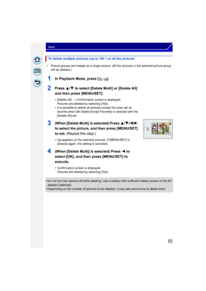 Page 8383
Basic
¢Picture groups are treated as a single picture. (All the pictures in the selected picture group 
will be deleted.)
•Do not turn the camera off while deleting. Use a battery with sufficient battery power or the AC 
adaptor (optional).
•Depending on the number of pictures to be deleted, it may take some time to delete them.
To delete multiple pictures (up to 100¢) or all the pictures
1In Playback Mode, press [ ].
2Press  3/4 to select [Delete Multi] or [Delete All] 
and then press [MENU/SET]....