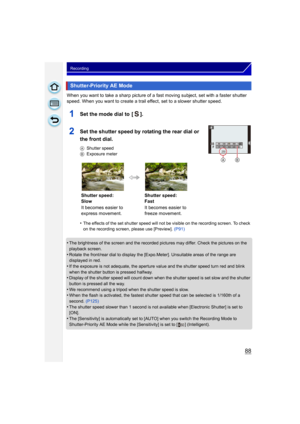Page 8888
Recording
When you want to take a sharp picture of a fast moving subject, set with a faster shutter 
speed. When you want to create a trail effect, set to a slower shutter speed.
1Set the mode dial to  [ ].
2Set the shutter speed by rotating the rear dial or 
the front dial.
AShutter speed
B Exposure meter
•The effects of the set shutter speed will not  be visible on the recording screen. To check 
on the recording screen, please use [Preview].  (P91)
•The brightness of the screen and the recorded...