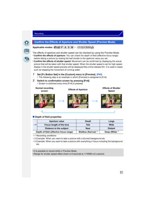 Page 9191
Recording
Applicable modes: 
The effects of aperture and shutter speed can be checked by using the Preview Mode.
•
Confirm the effects of aperture:  You can check the depth of field (effective focus range) 
before taking a picture by closing the leaf shutter to the aperture value you set.
•Confirm the effects of shutter speed:  Movement can be confirmed by displaying the actual 
picture that will be taken with that shutter speed. When the shutter speed is set for high speed, 
display in the shutter...