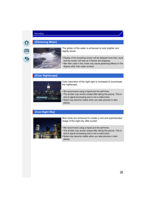Page 9696
Recording
[Glistening Water]
The glisten of the water is enhanced to look brighter and 
slightly bluish.
•
Display of the recording screen will be delayed more than usual 
and the screen will look as if frames are dropping.
•Star filter used in this mode may cause glistening effects on the 
objects other than water surface.
[Clear Nightscape]
Color saturation of the night light is increased to accentuate 
the nightscape.
•
We recommend using a tripod and the self-timer.•The shutter may remain closed...