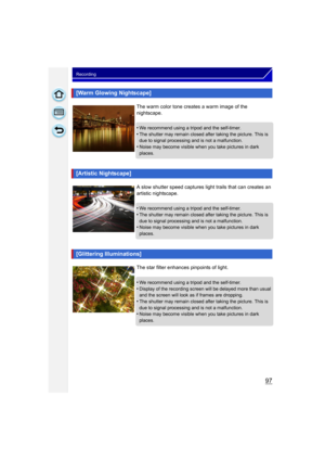 Page 9797
Recording
[Warm Glowing Nightscape]
The warm color tone creates a warm image of the 
nightscape.
•
We recommend using a tripod and the self-timer.•The shutter may remain closed after taking the picture. This is 
due to signal processing and is not a malfunction.
•Noise may become visible when you take pictures in dark 
places.
[Artistic Nightscape]
A slow shutter speed captures light trails that can creates an 
artistic nightscape.
•
We recommend using a tripod and the self-timer.
•The shutter may...