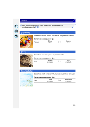 Page 103103
Grabación
Para obtener información sobre los ajustes “Modo de control 
creativo”, consulte P101.
Este efecto enfatiza el color para  realizar imágenes del Arte Pop.
Este efecto da a la imagen un aspecto apagado.
Este efecto añade sens. de brillo,  ligereza y suavidad a la imagen.
[Expresivo]
Elementos que se pueden fijar
FrescuraColores 
sobrios Colores 
vivos
[Retro]
Elementos que se pueden fijan
Color Amarillo 
enfatizado Rojo 
enfatizado
[Tonalidad alta]
Elementos que se pueden fijan
Color Rosa...