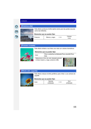 Page 105105
Grabación
Este efecto produce el brillo óptimo tanto para las partes oscuras 
como las brillantes.
Este efecto añade a sus fotos una vista con colores dramáticos.
Este efecto reduce el brillo perifér ico para imitar a una cámara de 
juguete.
[Dinámica alta]
Elementos que se pueden fijan
Frescura Blanco y negro Colores 
vivos
[Proceso cruzado]
Elementos que se pueden fijan
ColorTono verde/Azul enfatizado/Tono amarillo/Tono 
rojo
•
Seleccione el tono de color deseado girando 
el disco trasero y, luego,...