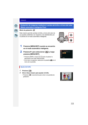 Page 113113
Grabación
Modo de grabación: 
Este modo le permite cambiar el brillo y el tono del color de 
sus ajustes preferidos con respecto a los establecidos por 
la cámara en el modo automático inteligente.
Grabación de imágenes mediante el cambio del brillo o el tono del color 
(Modo automático inteligente Plus)
1Presione [MENU/SET] cuando se encuentra 
en el modo automático inteligente.
2Presione 1 para seleccionar [ ] y luego 
presione [MENU/SET].
•Presione [DISP.] o toque [ ] para visualizar la...