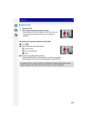 Page 114114
Grabación
1Presione [ ].
2Gire el disco trasero para ajustar el color.
•Esto ajustará el color de la imagen del color rojo al color azul.
•Presione [ ] nuevamente para volver a la pantalla de 
grabación.
∫Cambio de los ajustes mediante el panel táctil
1 Toque [ ].
2 Toque el elemento que desea ajustar.
[ ]: Tono de color
[ ]: Nivel de desenfoque
[ ]: Brillo
3Arrastre la barra deslizadora para fijar.
•Si presiona [MENU/SET], puede regresar a la pantalla de grabación.
(Para finalizar la función de...