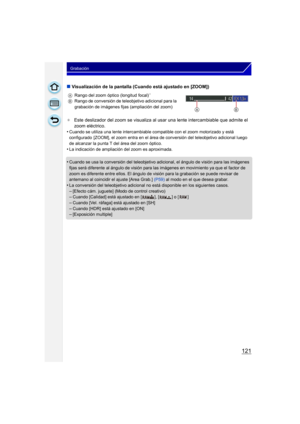 Page 121121
Grabación
∫Visualización de la pantalla (Cuando está ajustado en [ZOOM])
¢Este deslizador del zoom se visualiza al  usar una lente intercambiable que admite el 
zoom eléctrico.
•
Cuando se utiliza una lente intercambiable co mpatible con el zoom motorizado y está 
configurado  [ZOOM], el zoom entra en el área de conversión del teleobjetivo adicional luego 
de alcanzar la punta T del área del zoom óptico.
•La indicación de ampliación del zoom es aproximada.
•Cuando se usa la conversión del...