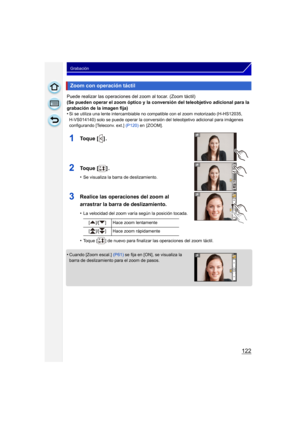 Page 122122
Grabación
Puede realizar las operaciones del zoom al tocar. (Zoom táctil)
(Se pueden operar el zoom óptico y la conversión del teleobjetivo adicional para la 
grabación de la imagen fija)
•
Si se utiliza una lente intercambiable no compatible con el zoom motorizado (H-HS12035, 
H-VS014140) solo se puede operar la conversión del teleobjetivo adicional para imágenes 
configurando [Teleconv. ext.] (P120) en  [ZOOM].
1To q u e  [ ] .
2To q u e  [ ] .
•Se visualiza la barra de deslizamiento.
3Realice las...
