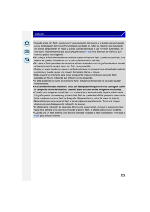 Page 124124
Grabación
•Cuando graba con flash, puede ocurrir una saturación del blanco si el sujeto está demasiado 
cerca. Si [Destacar] del menú [Personalizar] es tá fijado en [ON], las regiones con saturación 
del blanco parpadearán en negro y blanco cuando reproduce o usa Revisión automática. En 
este caso, recomendamos que ajuste [Ajuste flash]  (P133) en la dirección de menos y que 
vuelva a grabar las imágenes.
•No coloque el flash demasiado cerca de los objetos ni cierre el flash cuando está activado. Los...