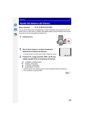 Page 136136
Grabación
Ajuste del balance del blanco
Modos aplicables: 
A la luz del sol, bajo luces incandescentes u otras condiciones como donde el color del 
blanco toma un matiz rojizo o azulado, este detalle ajusta al color del blanco más próximo 
al que se ve con los ojos según la fuente de luz.
1Presione [ ].
2Gire el disco trasero o el disco frontal para 
seleccionar el balance de blancos.
•El ajuste también se puede hacer al girar el disco de control.
3Presione 4, y luego presione  2/1 o  3/ 4 para...