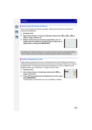 Page 140140
Grabación
Fije el valor de balance de blancos ajustado. Úselo para armonizar las condiciones 
cuando toma fotografías.
1Presione [ ].
2Gire el disco trasero o el disco frontal para seleccionar [ ], [ ], [ ] o [ ] y, luego, presione 3 .
3Dirija la cámara hacia una hoja de papel blanco, etc. de 
manera que el encuadre en el centro sólo se cubra con el 
objeto blanco, luego pulse [MENU/SET].
•
Es posible que el balance de blancos no se ajuste cuando el sujeto sea demasiado brilloso u 
oscuro. Ajuste...
