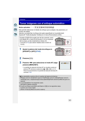 Page 141141
Grabación
Tomar imágenes con el enfoque automático
Modos aplicables: 
Esto permite seleccionar el método de enfoque que se adapta a las posiciones y al 
número de sujetos.
Además, se puede fijar el enfoque del sujeto especificado en la pantalla táctil.
(Ajuste [AF Táctil] de [Ajustes Táctiles] en el menú [Personalizar] a [ON].)
1Ajuste la palanca del modo de enfoque en 
[AFS/AFF] o [AFC] (P142).
2Presione  [].
3Presione  2/1 para seleccionar el modo AF, luego 
presione [MENU/SET].
•La pantalla de...