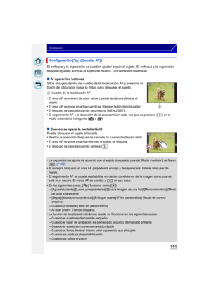 Page 144144
Grabación
El enfoque y la exposición se pueden ajustar según el sujeto. El enfoque y la exposición 
seguirán iguales aunque el sujeto se  mueva. (Localización dinámica)
∫ Al operar los botones
Sitúe el sujeto dentro del cuadro de la localización AF y presione el 
botón del obturador hasta la mitad para bloquear el sujeto.
A Cuadro de la localización AF
•El área AF se volverá de color verde cuando la cámara detecta el 
objeto.
•El área AF se pone amarilla cuando se libera el botón del obturador.•El...