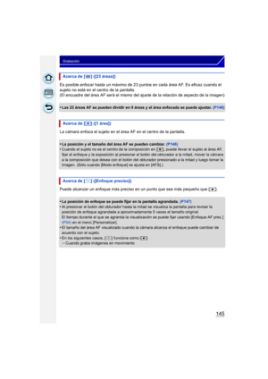 Page 145145
Grabación
Es posible enfocar hasta un máximo de 23 puntos en cada área AF. Es eficaz cuando el 
sujeto no está en el centro de la pantalla.
(El encuadre del área AF será el mismo del  ajuste de la relación de aspecto de la imagen)
•
Las 23 áreas AF se pueden dividir en 9 áreas y el área enfocada se puede ajustar.  (P146)
La cámara enfoca el sujeto en el área AF en el centro de la pantalla.
•
La posición y el tamaño del área AF se pueden cambiar. (P146)•Cuando el sujeto no es el centro de la...
